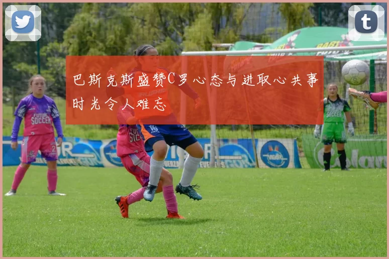 巴斯克斯盛赞C罗心态与进取心共事时光令人难忘