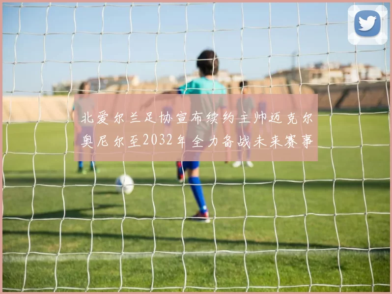 北爱尔兰足协宣布续约主帅迈克尔奥尼尔至2032年全力备战未来赛事