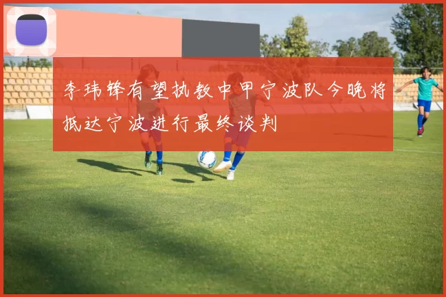 李玮锋有望执教中甲宁波队今晚将抵达宁波进行最终谈判