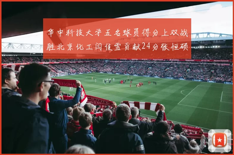 华中科技大学五名球员得分上双战胜北京化工闫佳雪贡献24分张恒硕斩获25分8篮板8助攻
