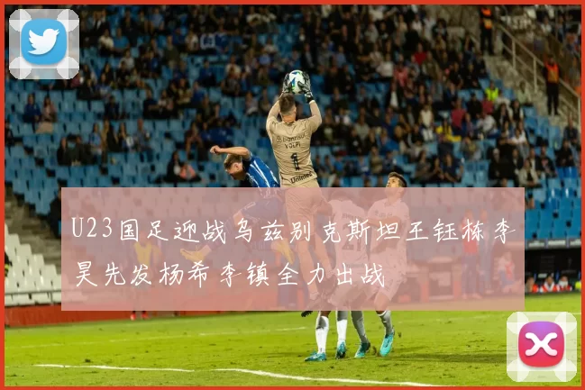 U23国足迎战乌兹别克斯坦王钰栋李昊先发杨希李镇全力出战