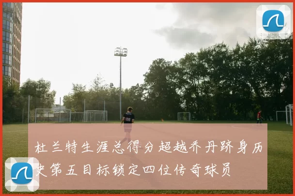 杜兰特生涯总得分超越乔丹跻身历史第五目标锁定四位传奇球员