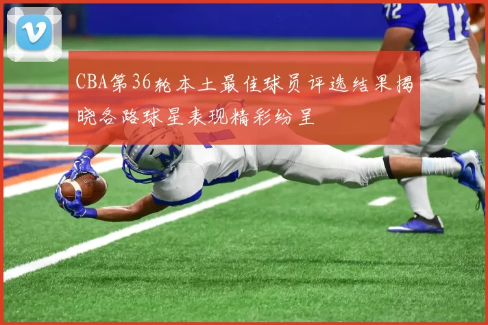 CBA第36轮本土最佳球员评选结果揭晓各路球星表现精彩纷呈
