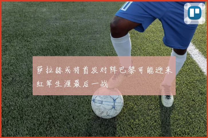 萨拉赫或将首发对阵巴黎可能迎来红军生涯最后一战