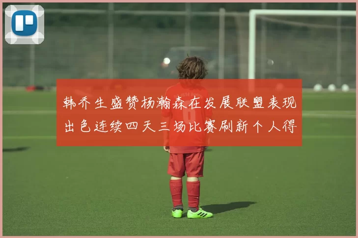 韩乔生盛赞杨瀚森在发展联盟表现出色连续四天三场比赛刷新个人得分与篮板纪录