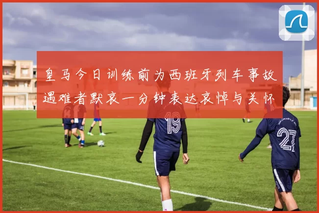 皇马今日训练前为西班牙列车事故遇难者默哀一分钟表达哀悼与关怀