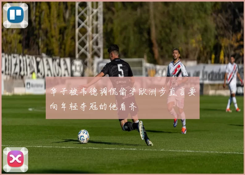 华子被韦德调侃偷学欧洲步直言要向年轻夺冠的他看齐
