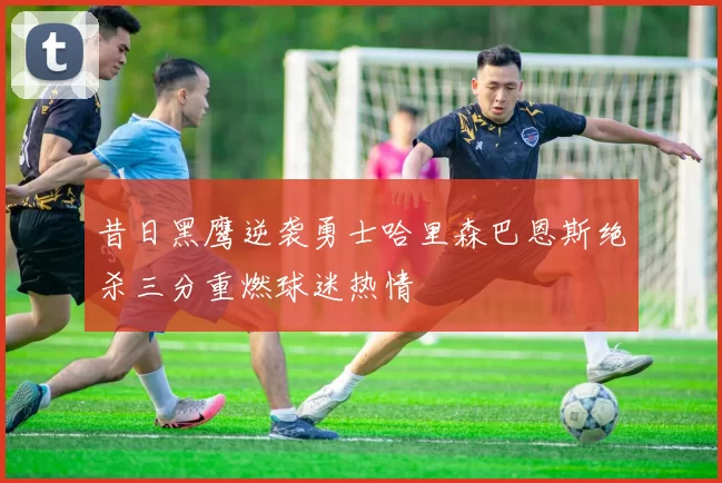 昔日黑鹰逆袭勇士哈里森巴恩斯绝杀三分重燃球迷热情