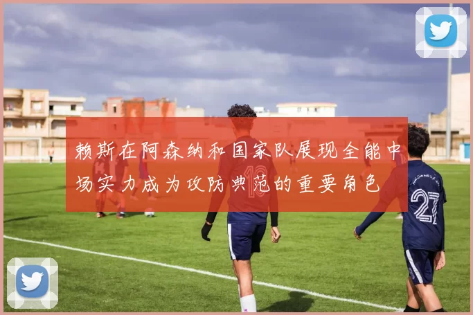 赖斯在阿森纳和国家队展现全能中场实力成为攻防典范的重要角色