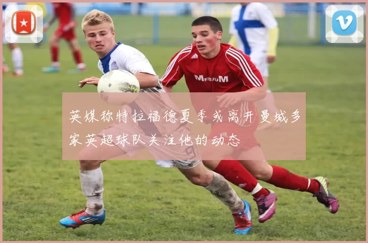 英媒称特拉福德夏季或离开曼城多家英超球队关注他的动态