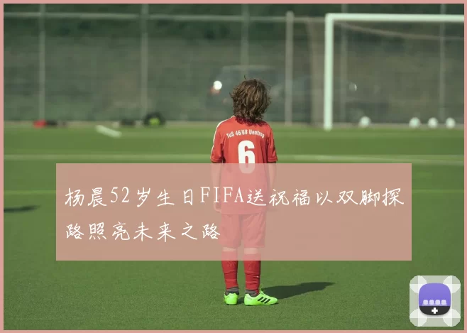杨晨52岁生日FIFA送祝福以双脚探路照亮未来之路