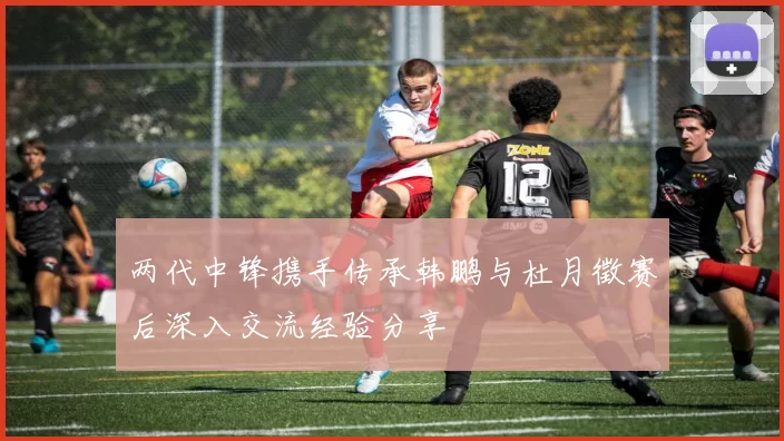 两代中锋携手传承韩鹏与杜月徵赛后深入交流经验分享