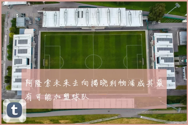 阿隆索未来去向揭晓利物浦成其最有可能加盟球队