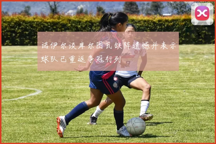 诺伊尔谈库尔图瓦缺阵遗憾并表示球队已重返争冠行列
